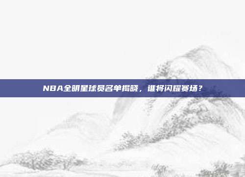 NBA全明星球员名单揭晓,谁将闪耀赛场?