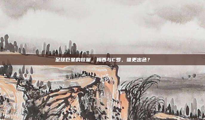 足球巨星的较量,梅西与C罗,谁更出色?