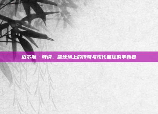 迈尔斯·特纳,篮球场上的传奇与现代篮球的革新者