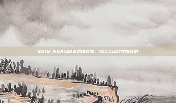 2018 NBA总决赛录像回放，见证篮球的辉煌时刻