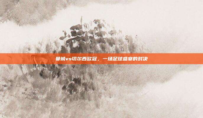 曼城vs切尔西欧冠,一场足球盛宴的对决