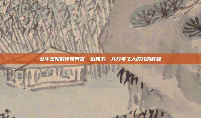 公牛王朝的传奇阵容，迈克尔·乔丹与飞人时代的辉煌