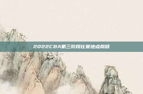 2022CBA第三阶段比赛地点揭晓