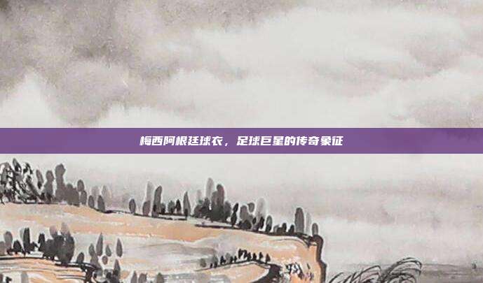 梅西阿根廷球衣,足球巨星的传奇象征