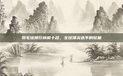 羽毛球排行榜前十名,全球顶尖选手的较量