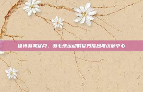世界羽联官网,羽毛球运动的官方信息与资源中心