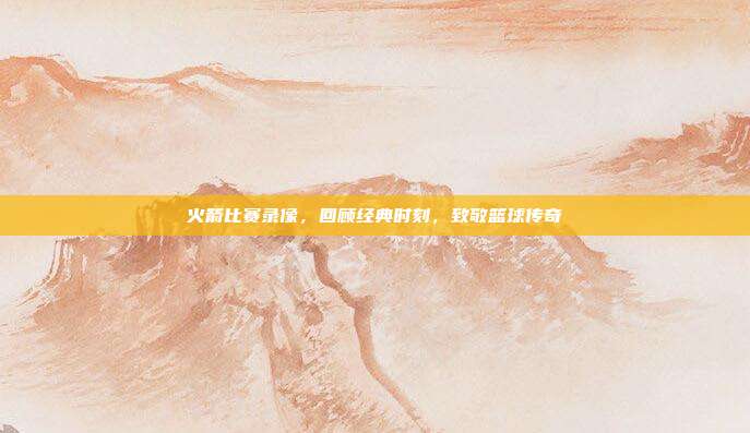 火箭比赛录像,回顾经典时刻,致敬篮球传奇