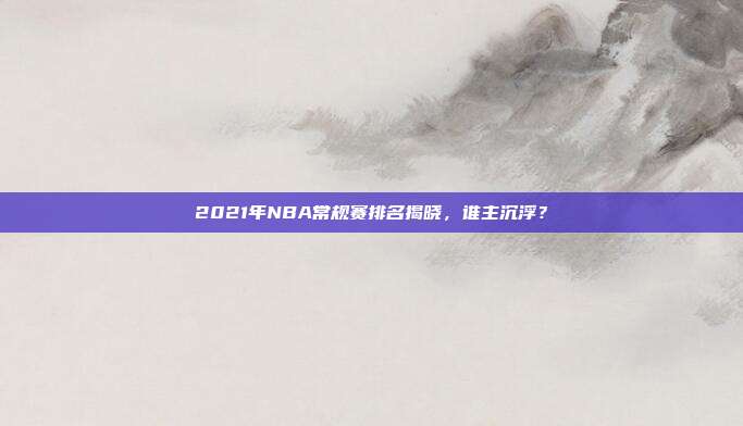 2021年NBA常规赛排名揭晓,谁主沉浮?