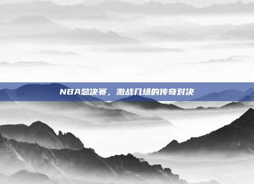 NBA总决赛，激战几场的传奇对决