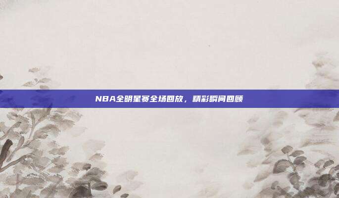 NBA全明星赛全场回放，精彩瞬间回顾