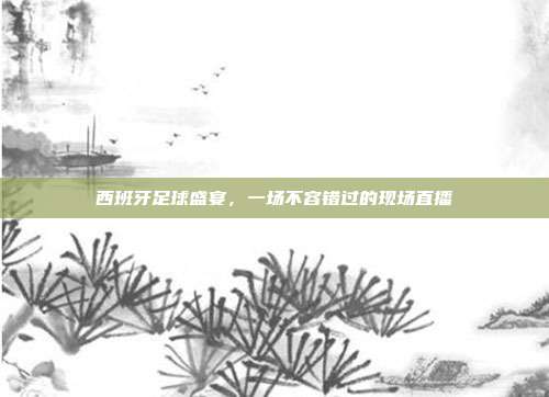 西班牙足球盛宴，一场不容错过的现场直播