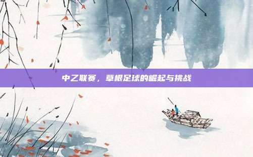 中乙联赛,草根足球的崛起与挑战