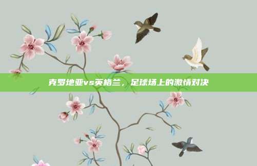 克罗地亚vs英格兰，足球场上的激情对决