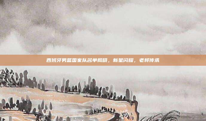 西班牙男篮国家队名单揭晓，新星闪耀，老将传承