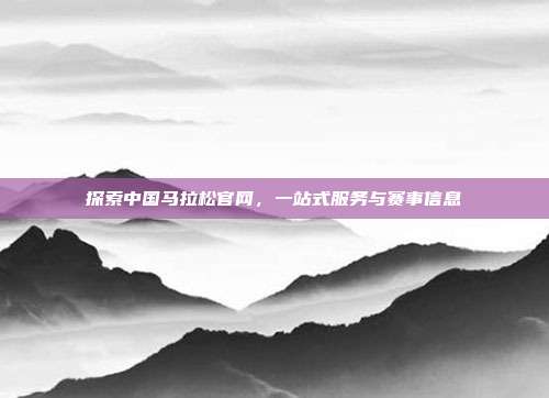 探索中国马拉松官网,一站式服务与赛事信息