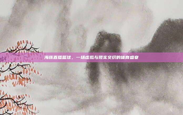 海豚直播篮球,一场虚拟与现实交织的体育盛宴