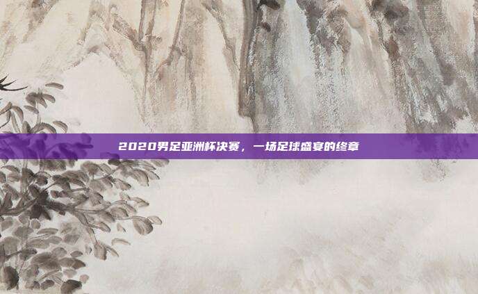 2020男足亚洲杯决赛,一场足球盛宴的终章