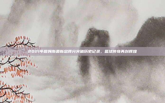 2021年詹姆斯最新总得分突破历史记录,篮球传奇再创辉煌