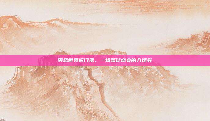 男篮世界杯门票，一场篮球盛宴的入场券