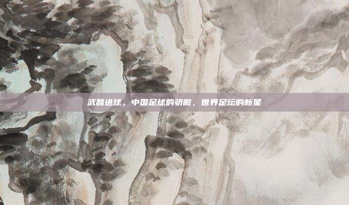 武磊进球,中国足球的骄傲,世界足坛的新星