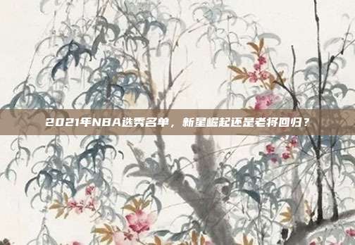 2021年NBA选秀名单,新星崛起还是老将回归?