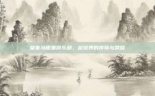 皇家马德里俱乐部,足球界的传奇与荣耀