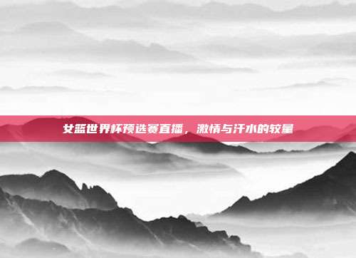 女篮世界杯预选赛直播，激情与汗水的较量