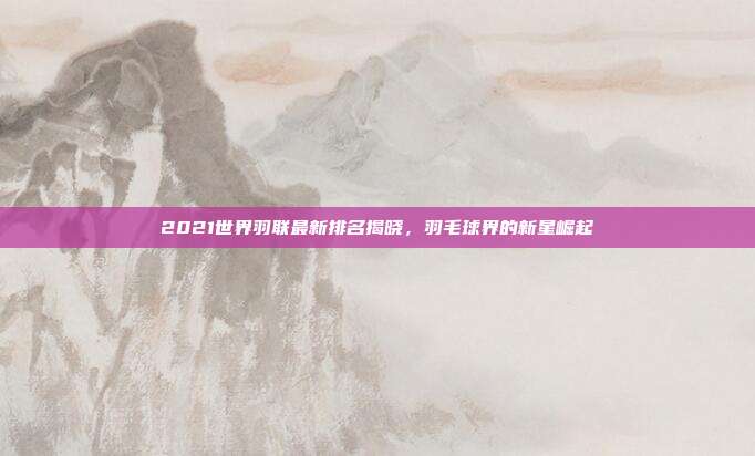 2021世界羽联最新排名揭晓,羽毛球界的新星崛起