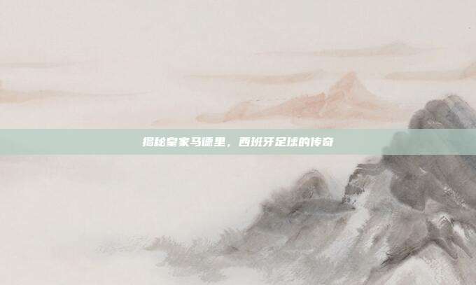 揭秘皇家马德里,西班牙足球的传奇