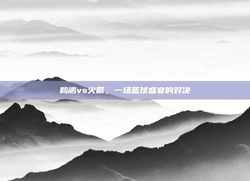 鹈鹕vs火箭,一场篮球盛宴的对决
