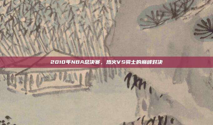 2010年NBA总决赛,热火VS骑士的巅峰对决
