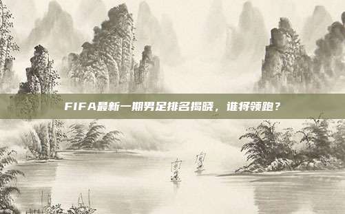FIFA最新一期男足排名揭晓,谁将领跑?