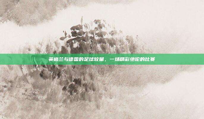 英格兰与德国的足球较量，一场精彩绝伦的比赛