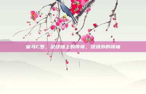 皇马C罗,足球场上的传奇,球场外的领袖