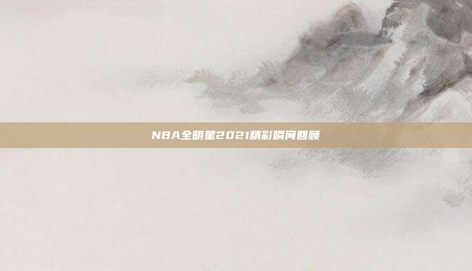 NBA全明星2021精彩瞬间回顾