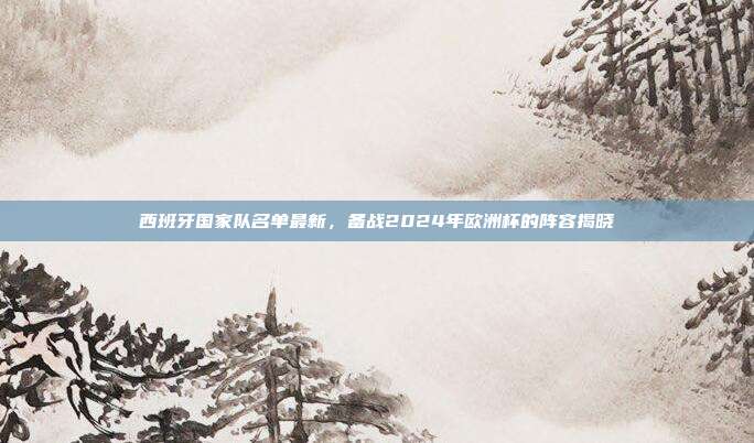 西班牙国家队名单最新，备战2024年欧洲杯的阵容揭晓