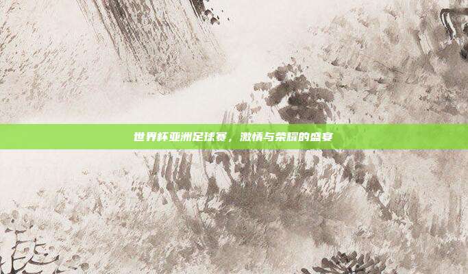 世界杯亚洲足球赛,激情与荣耀的盛宴