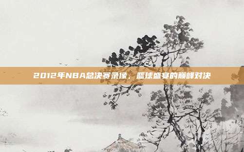 2012年NBA总决赛录像，篮球盛宴的巅峰对决
