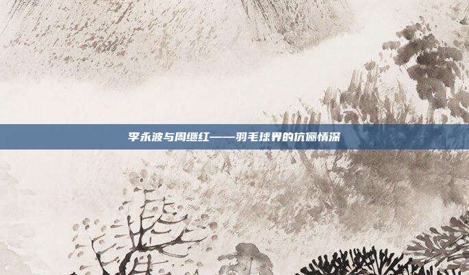 李永波与周继红——羽毛球界的伉俪情深