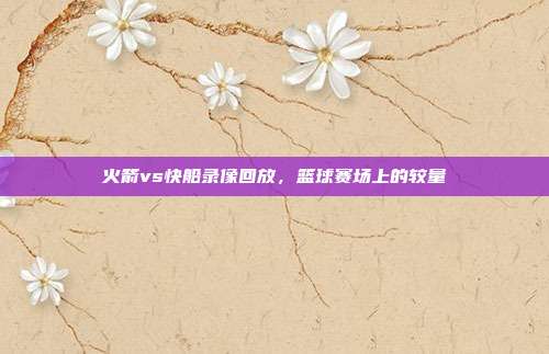 火箭vs快船录像回放,篮球赛场上的较量