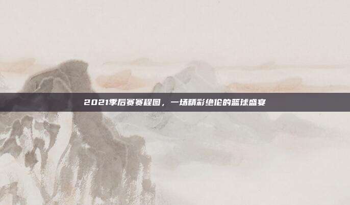 2021季后赛赛程图,一场精彩绝伦的篮球盛宴