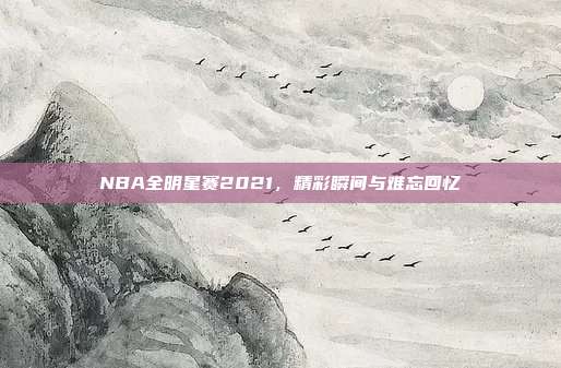 NBA全明星赛2021,精彩瞬间与难忘回忆