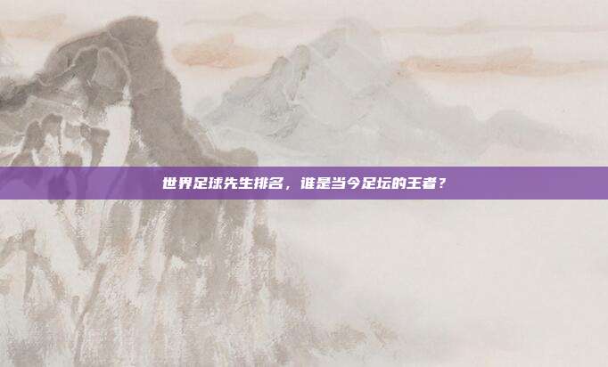 世界足球先生排名,谁是当今足坛的王者?
