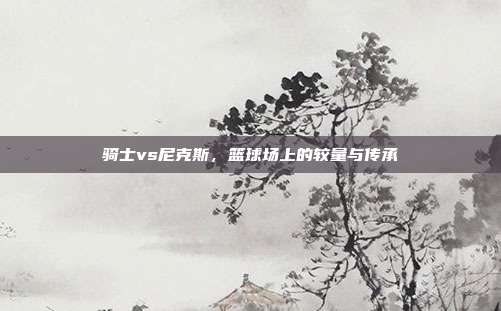 骑士vs尼克斯,篮球场上的较量与传承