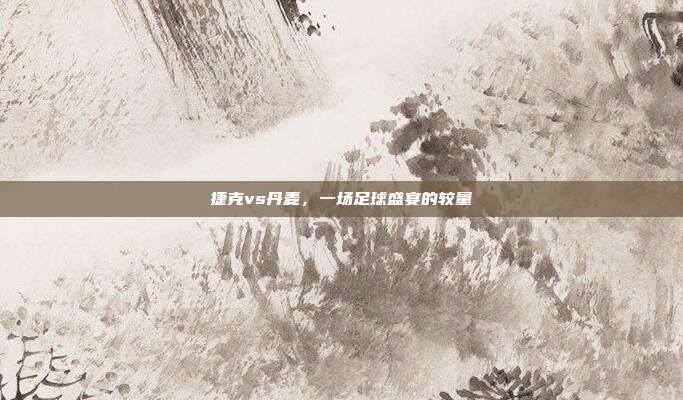 捷克vs丹麦，一场足球盛宴的较量