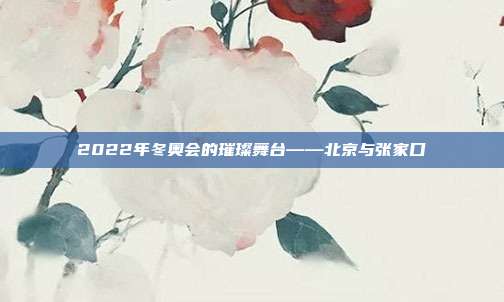 2022年冬奥会的璀璨舞台——北京与张家口