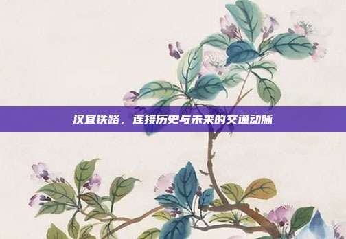 汉宜铁路，连接历史与未来的交通动脉