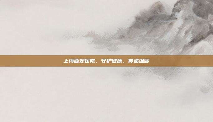 上海西郊医院，守护健康，传递温暖