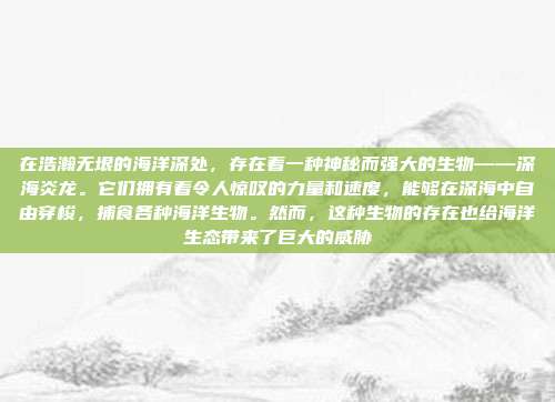 在浩瀚无垠的海洋深处，存在着一种神秘而强大的生物——深海炎龙。它们拥有着令人惊叹的力量和速度，能够在深海中自由穿梭，捕食各种海洋生物。然而，这种生物的存在也给海洋生态带来了巨大的威胁
