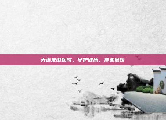 大连友谊医院，守护健康，传递温暖
